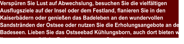 Verspüren Sie Lust auf Abwechslung, besuchen Sie die vielfältigen Ausflugsziele auf der Insel oder dem Festland, flanieren Sie in den Kaiserbädern oder genießen das Badeleben an den wundervollen Sandstränden der Ostsee oder nutzen Sie die Erholungsangebote an den Badeseen. Lieben Sie das Ostseebad Kühlungsborn, auch dort bieten wir Ihnen eine gemütliche Ferienwohnung am Strand an.