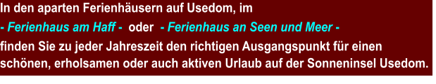 In den aparten Ferienhäusern auf Usedom, im  - Ferienhaus am Haff -  oder  - Ferienhaus an Seen und Meer -  finden Sie zu jeder Jahreszeit den richtigen Ausgangspunkt für einen schönen, erholsamen oder auch aktiven Urlaub auf der Sonneninsel Usedom.